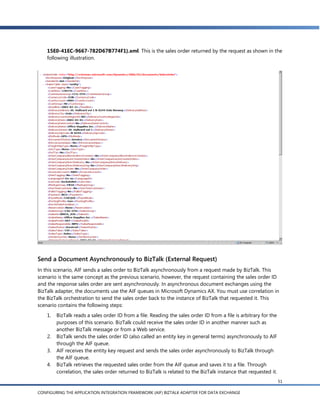 15E0-41EC-9667-782D67B774F1}.xml. This is the sales order returned by the request as shown in the
    following illustration.




Send a Document Asynchronously to BizTalk (External Request)
In this scenario, AIF sends a sales order to BizTalk asynchronously from a request made by BizTalk. This
scenario is the same concept as the previous scenario, however, the request containing the sales order ID
and the response sales order are sent asynchronously. In asynchronous document exchanges using the
BizTalk adapter, the documents use the AIF queues in Microsoft Dynamics AX. You must use correlation in
the BizTalk orchestration to send the sales order back to the instance of BizTalk that requested it. This
scenario contains the following steps:
    1.   BizTalk reads a sales order ID from a file. Reading the sales order ID from a file is arbitrary for the
         purposes of this scenario. BizTalk could receive the sales order ID in another manner such as
         another BizTalk message or from a Web service.
    2.   BizTalk sends the sales order ID (also called an entity key in general terms) asynchronously to AIF
         through the AIF queue.
    3.   AIF receives the entity key request and sends the sales order asynchronously to BizTalk through
         the AIF queue.
    4.   BizTalk retrieves the requested sales order from the AIF queue and saves it to a file. Through
         correlation, the sales order returned to BizTalk is related to the BizTalk instance that requested it.
                                                                                                                   51

CONFIGURING THE APPLICATION INTEGRATION FRAMEWORK (AIF) BIZTALK ADAPTER FOR DATA EXCHANGE
 