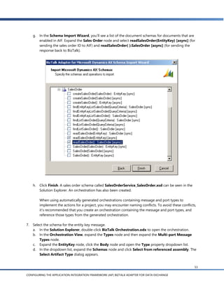 g. In the Schema Import Wizard, you’ll see a list of the document schemas for documents that are
        enabled in AIF. Expand the Sales Order node and select readSalesOrder(EntityKey) [async] (for
        sending the sales order ID to AIF) and readSalesOrder( ):SalesOrder [async] (for sending the
        response back to BizTalk).




     h.   Click Finish. A sales order schema called SalesOrderService_SalesOrder.xsd can be seen in the
          Solution Explorer. An orchestration has also been created.

          When using automatically generated orchestrations containing message and port types to
          implement the actions for a project, you may encounter naming conflicts. To avoid these conflicts,
          it’s recommended that you create an orchestration containing the message and port types, and
          reference those types from the generated orchestration.

7.   Select the schema for the entity key message.
     a. In the Solution Explorer, double-click BizTalk Orchestration.odx to open the orchestration.
     b. In the Orchestration View, expand the Types node and then expand the Multi-part Message
         Types node.
     c. Expand the EntityKey node, click the Body node and open the Type property dropdown list.
     d. In the dropdown list, expand the Schemas node and click Select from referenced assembly. The
         Select Artifact Type dialog appears.


                                                                                                           53

CONFIGURING THE APPLICATION INTEGRATION FRAMEWORK (AIF) BIZTALK ADAPTER FOR DATA EXCHANGE
 