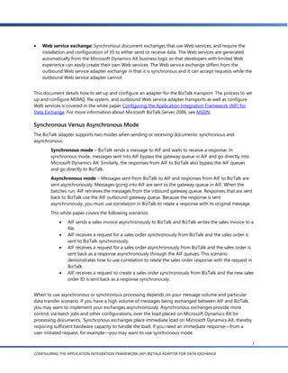    Web service exchange: Synchronous document exchanges that use Web services, and require the
    installation and configuration of IIS to either send or receive data. The Web services are generated
    automatically from the Microsoft Dynamics AX business logic so that developers with limited Web
    experience can easily create their own Web services. The Web service exchange differs from the
    outbound Web service adapter exchange in that it is synchronous and it can accept requests while the
    outbound Web service adapter cannot.


This document details how to set up and configure an adapter for the BizTalk transport. The process to set
up and configure MSMQ, file system, and outbound Web service adapter transports as well as configure
Web services is covered in the white paper Configuring the Application Integration Framework (AIF) for
Data Exchange. For more information about Microsoft BizTalk Server 2006, see MSDN.

Synchronous Versus Asynchronous Mode
The BizTalk adapter supports two modes when sending or receiving documents: synchronous and
asynchronous.
        Synchronous mode – BizTalk sends a message to AIF and waits to receive a response. In
        synchronous mode, messages sent into AIF bypass the gateway queue in AIF and go directly into
        Microsoft Dynamics AX. Similarly, the responses from AIF to BizTalk also bypass the AIF queues
        and go directly to BizTalk.
        Asynchronous mode – Messages sent from BizTalk to AIF and responses from AIF to BizTalk are
        sent asynchronously. Messages going into AIF are sent to the gateway queue in AIF. When the
        batches run, AIF retrieves the messages from the inbound gateway queue. Responses that are sent
        back to BizTalk use the AIF outbound gateway queue. Because the response is sent
        asynchronously, you must use correlation in BizTalk to relate a response with its original message.
        This white paper covers the following scenarios:
               AIF sends a sales invoice asynchronously to BizTalk and BizTalk writes the sales invoice to a
                file.
               AIF receives a request for a sales order synchronously from BizTalk and the sales order is
                sent to BizTalk synchronously.
               AIF receives a request for a sales order asynchronously from BizTalk and the sales order is
                sent back as a response asynchronously through the AIF queues. This scenario
                demonstrates how to use correlation to relate the sales order response with the request in
                BizTalk.
               AIF receives a request to create a sales order synchronously from BizTalk and the new sales
                order ID is sent back as a response synchronously.


When to use asynchronous or synchronous processing depends on your message volume and particular
data transfer scenario. If you have a high volume of messages being exchanged between AIF and BizTalk,
you may want to implement your exchanges asynchronously. Asynchronous exchanges provide more
control, via batch jobs and other configurations, over the load placed on Microsoft Dynamics AX for
processing documents. Synchronous exchanges place immediate load on Microsoft Dynamics AX, thereby
requiring sufficient hardware capacity to handle the load. If you need an immediate response—from a
user-initiated request, for example—you may want to use synchronous mode.

                                                                                                             7

CONFIGURING THE APPLICATION INTEGRATION FRAMEWORK (AIF) BIZTALK ADAPTER FOR DATA EXCHANGE
 