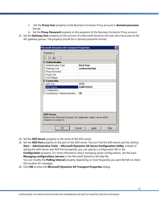 ii.    Set the Proxy User property to the Business Connector Proxy account in domainusername
              format.
         iii. Set the Proxy Password property to the password of the Business Connector Proxy account.
23. Set the Gateway User property to the account of a Microsoft Dynamics AX user who has access to the
    AIF gateway queues. The property should be in domainusername format.




24. Set the AOS Server property to the name of the AOS server.
25. Set the AOS Port property to the port of the AOS server. You can find the AOS server port by clicking
    Start > Administrative Tools > Microsoft Dynamics AX Server Configuration Utility. Instead of
    setting the AOS Server and AOS Port properties, you can specify a configuration file in the
    Configuration property. For more information about managing server configurations, see the topic
    Managing configurations (server) in the Microsoft Dynamics AX help file.
    You can modify the Polling Interval property depending on how frequently you want BizTalk to check
    this location for messages.
26. Click OK to close the Microsoft Dynamics AX Transport Properties dialog.




                                                                                                       70

CONFIGURING THE APPLICATION INTEGRATION FRAMEWORK (AIF) BIZTALK ADAPTER FOR DATA EXCHANGE
 