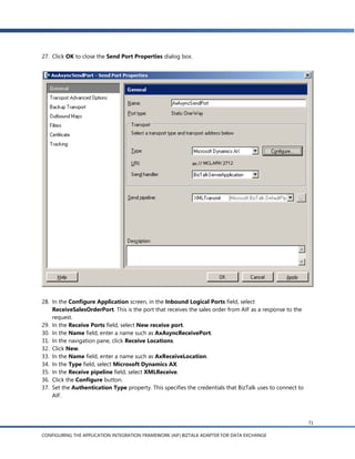 27. Click OK to close the Send Port Properties dialog box.




28. In the Configure Application screen, in the Inbound Logical Ports field, select
    ReceiveSalesOrderPort. This is the port that receives the sales order from AIF as a response to the
    request.
29. In the Receive Ports field, select New receive port.
30. In the Name field, enter a name such as AxAsyncReceivePort.
31. In the navigation pane, click Receive Locations.
32. Click New.
33. In the Name field, enter a name such as AxReceiveLocation.
34. In the Type field, select Microsoft Dynamics AX.
35. In the Receive pipeline field, select XMLReceive.
36. Click the Configure button.
37. Set the Authentication Type property. This specifies the credentials that BizTalk uses to connect to
    AIF.



                                                                                                           71

CONFIGURING THE APPLICATION INTEGRATION FRAMEWORK (AIF) BIZTALK ADAPTER FOR DATA EXCHANGE
 