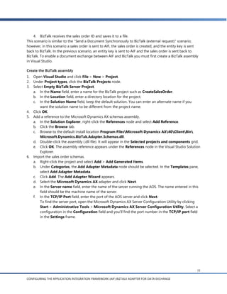 4. BizTalk receives the sales order ID and saves it to a file.
This scenario is similar to the ―Send a Document Synchronously to BizTalk (external request)‖ scenario;
however, in this scenario a sales order is sent to AIF, the sales order is created, and the entity key is sent
back to BizTalk. In the previous scenario, an entity key is sent to AIF and the sales order is sent back to
BizTalk. To enable a document exchange between AIF and BizTalk you must first create a BizTalk assembly
in Visual Studio.

Create the BizTalk assembly
1.   Open Visual Studio and click File > New > Project.
2.   Under Project types, click the BizTalk Projects node.
3.   Select Empty BizTalk Server Project.
     a. In the Name field, enter a name for the BizTalk project such as CreateSalesOrder.
     b. In the Location field, enter a directory location for the project.
     c. In the Solution Name field, keep the default solution. You can enter an alternate name if you
         want the solution name to be different from the project name.
4.   Click OK.
5.   Add a reference to the Microsoft Dynamics AX schemas assembly.
     a. In the Solution Explorer, right-click the References node and select Add Reference.
     b. Click the Browse tab.
     c. Browse to the default install location Program FilesMicrosoft Dynamics AX40ClientBin
         Microsoft.Dynamics.BizTak.Adapter.Schemas.dll.
     d. Double-click the assembly (.dll file). It will appear in the Selected projects and components grid.
     e. Click OK. The assembly reference appears under the References node in the Visual Studio Solution
         Explorer.
6.   Import the sales order schemas.
     a. Right-click the project and select Add > Add Generated Items.
     b. Under Categories, the Add Adapter Metadata node should be selected. In the Templates pane,
         select Add Adapter Metadata.
     c. Click Add. The Add Adapter Wizard appears.
     d. Select the Microsoft Dynamics AX adapter and click Next.
     e. In the Server name field, enter the name of the server running the AOS. The name entered in this
         field should be the machine name of the server.
     f. In the TCP/IP Port field, enter the port of the AOS server and click Next.
         To find the server port, open the Microsoft Dynamics AX Server Configuration Utility by clicking
         Start > Administrative Tools > Microsoft Dynamics AX Server Configuration Utility. Select a
         configuration in the Configuration field and you’ll find the port number in the TCP/IP port field
         in the Settings frame.




                                                                                                             77

CONFIGURING THE APPLICATION INTEGRATION FRAMEWORK (AIF) BIZTALK ADAPTER FOR DATA EXCHANGE
 