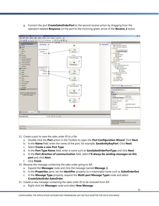 g. Connect the port CreateSalesOrderPort to the second receive action by dragging from the
       operation labeled Response on the port to the incoming green arrow of the Receive_2 action.




13. Create a port to save the sales order ID to a file.
    a. Double-click the Port action in the Toolbox to open the Port Configuration Wizard. Click Next.
    b. In the Name field, enter the name of the port, for example, SaveEntityKeyPort. Click Next.
    c. Select Create a new Port Type.
    d. In the Port Type Name field, enter a name such as SaveSalesOrderPortType and click Next.
    e. In the Port direction of communication field, select I’ll always be sending messages on this
        port and click Next.
    f. Click Finish.
14. Rename the message containing the sales order going to AIF.
    a. Expand the Messages node and click the message named Message_1.
    b. In the Properties pane, set the Identifier property to a meaningful name such as SalesOrderOut.
    c. In the Message Type property, expand the Multi-part Message Types node and select
        CreateSalesOrder.SalesOrder.
15. Create a new message containing the sales order ID to be received from AIF.
    a. Right-click the Messages node and select New Message.
                                                                                                     82

CONFIGURING THE APPLICATION INTEGRATION FRAMEWORK (AIF) BIZTALK ADAPTER FOR DATA EXCHANGE
 
