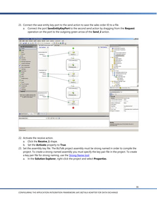 21. Connect the save entity key port to the send action to save the sales order ID to a file.
    a. Connect the port SaveEntityKeyPort to the second send action by dragging from the Request
       operation on the port to the outgoing green arrow of the Send_2 action.




22. Activate the receive action.
    a. Click the Receive_1 shape.
    b. Set the Activate property to True.
23. Set the assembly key file. The BizTalk project assembly must be strong named in order to compile the
    project. To create a strong-named assembly you must specify the key pair file in the project. To create
    a key pair file for strong naming, use the Strong Name tool.
    a. In the Solution Explorer, right-click the project and select Properties.




                                                                                                          86

CONFIGURING THE APPLICATION INTEGRATION FRAMEWORK (AIF) BIZTALK ADAPTER FOR DATA EXCHANGE
 