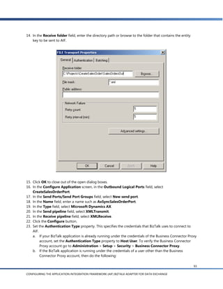 14. In the Receive folder field, enter the directory path or browse to the folder that contains the entity
    key to be sent to AIF.




15. Click OK to close out of the open dialog boxes.
16. In the Configure Application screen, in the Outbound Logical Ports field, select
    CreateSalesOrderPort.
17. In the Send Ports/Send Port Groups field, select New send port.
18. In the Name field, enter a name such as AxSyncSalesOrderPort.
19. In the Type field, select Microsoft Dynamics AX.
20. In the Send pipeline field, select XMLTransmit.
21. In the Receive pipeline field, select XMLReceive.
22. Click the Configure button.
23. Set the Authentication Type property. This specifies the credentials that BizTalk uses to connect to
    AIF.
    a. If your BizTalk application is already running under the credentials of the Business Connector Proxy
         account, set the Authentication Type property to Host User. To verify the Business Connector
         Proxy account go to Administration > Setup > Security > Business Connector Proxy.
    b. If the BizTalk application is running under the credentials of a user other than the Business
         Connector Proxy account, then do the following:

                                                                                                             93

CONFIGURING THE APPLICATION INTEGRATION FRAMEWORK (AIF) BIZTALK ADAPTER FOR DATA EXCHANGE
 