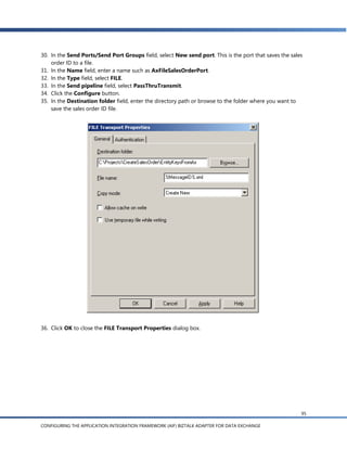 30. In the Send Ports/Send Port Groups field, select New send port. This is the port that saves the sales
    order ID to a file.
31. In the Name field, enter a name such as AxFileSalesOrderPort.
32. In the Type field, select FILE.
33. In the Send pipeline field, select PassThruTransmit.
34. Click the Configure button.
35. In the Destination folder field, enter the directory path or browse to the folder where you want to
    save the sales order ID file.




36. Click OK to close the FILE Transport Properties dialog box.




                                                                                                        95

CONFIGURING THE APPLICATION INTEGRATION FRAMEWORK (AIF) BIZTALK ADAPTER FOR DATA EXCHANGE
 