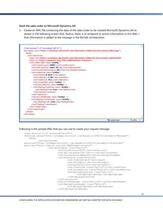 Send the sales order to Microsoft Dynamics AX
1.   Create an XML file containing the data of the sales order to be created Microsoft Dynamics AX as
     shown in the following screen shot. Notice, there is no endpoint or action information in this XML—
     that information is added to the message in the BizTalk orchestration.




Following is the sample XML that you can use to create your request message.
     <?xml version="1.0" encoding="utf-8"?>
     <Envelope xmlns="http://schemas.microsoft.com/dynamics/2006/02/documents/Message">
         <Body>
                <ns0:SalesOrder
     xmlns:ns0="http://schemas.microsoft.com/dynamics/2006/02/documents/SalesOrder"
     xmlns:xsi="http://www.w3.org/2001/XMLSchema-instance">
                        <ns0:SalesTable class="entity">
                                <ns0:CustAccount>4005</ns0:CustAccount>
                                <ns0:DeliveryDate>2007-04-11</ns0:DeliveryDate>
                                <ns0:PurchOrderFormNum>PO</ns0:PurchOrderFormNum>
                                <ns0:SalesLine class="entity">
                                       <ns0:ItemId>B-R14</ns0:ItemId>
                                       <ns0:SalesQty>1.00</ns0:SalesQty>
                                       <ns0:SalesUnit>Pcs</ns0:SalesUnit>
                                       <ns0:InventDim class="entity"></ns0:InventDim>
                                       <ns0:DocuRefLine class="entity"></ns0:DocuRefLine>
                                       <ns0:MarkupTransLine class="entity">
                                               <ns0:MarkupCode>Fee</ns0:MarkupCode>
                                       </ns0:MarkupTransLine>
                                </ns0:SalesLine>
                                <ns0:DocuRefHeader class="entity"></ns0:DocuRefHeader>
                                <ns0:MarkupTransHeader class="entity">
                                       <ns0:MarkupCode>Fee</ns0:MarkupCode>
                                </ns0:MarkupTransHeader>

                                                                                                           97

CONFIGURING THE APPLICATION INTEGRATION FRAMEWORK (AIF) BIZTALK ADAPTER FOR DATA EXCHANGE
 