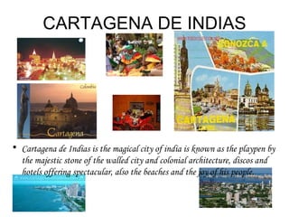 CARTAGENA DE INDIAS Cartagena de Indias is the magical city of india is known as the playpen by the majestic stone of the walled city and colonial architecture, discos and hotels offering spectacular, also the beaches and the joy of his people. 