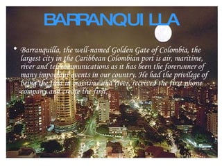 BARRANQUILLA Barranquilla, the well-named Golden Gate of Colombia, the largest city in the Caribbean Colombian port is air, maritime, river and telecommunications as it has been the forerunner of many important events in our country. He had the privilege of being the first in maritime and river, received the first phone company and create the first, 