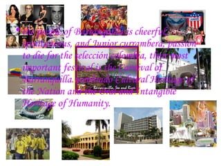 the people of Barranquilla is cheerful, spontaneous, and Junior currambera, passion to die for the selección colombia, their most important festival is the Carnival of Barranquilla.nombrado Cultural Heritage of the Nation and the Oral and Intangible Heritage of Humanity. 