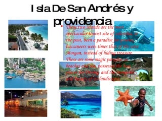 Isla De San  Andrés y providencia These two islands are the most spectacular tourist site of colombia, in the past, been a paradise for pirates, buccaneers were times that of the cave Morgan, instead of hiding treasure. These are some magic paradise as beaches and sea, possesses the best places for Diving, and the tranquility and beauty of its landscapes. 