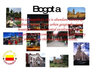 Bogota This cosmopolitan city is abundant variety of cultural values. In its urban geography stand beautiful and monumental esculturas.Visitar Bogotá could become a kind of political history of Colombia, are the best places to rumba. 