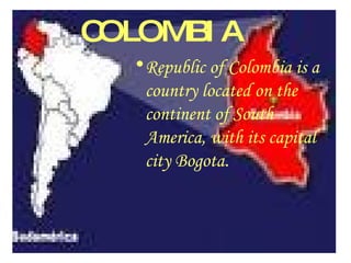 COLOMBIA Republic of Colombia is a country located on the continent of South America, with its capital city Bogota . 