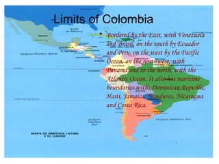 Bordered by the East, with Venezuela and Brasil, on the south by Ecuador and Peru, on the west by the Pacific Ocean, on the northwest, with Panamá and to the north, with the Atlantic Ocean. It also has maritime boundaries with: Dominican Republic, Haiti, Jamaica, Honduras, Nicaragua and Costa Rica. Limits of Colombia 