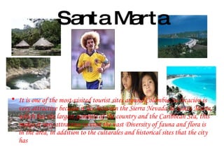 Santa Marta It is one of the most-visited tourist sites around Colombia.Su locación is very attractive because it lies between the Sierra Nevada de Santa Marta, which has the largest summits of the country and the Caribbean Sea, this makes it very attractive to visit the vast Diversity of fauna and flora is in the area, in addition to the cultarales and historical sites that the city has 