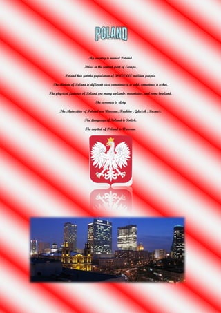 My country is named Poland.

                        It lies in the central part of Europe.

          Poland has got the population of 38,000,000 milliion people.

  The climate of Poland is different case sometimes it is cold, sometimes it is hot.

The physical features of Poland are many uplands, mountains, and some lowland.

                               The currency is złoty

      The Main cities of Poland are Warsaw, Kraków , Gdańsk , Poznań.

                        The Language of Poland is Polish.

                        The capital of Poland is Warsaw.
 