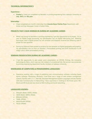 TECHNICAL INFORMATION’S
Experience: -
 Fresher’s, I have just completed my Bachelor in printing engineering from Jadavpur University on
July, 2013, i.e. this year.
Internship: -
 I have completed one month’s internship from Ananda Bazar Patrika Press Department, well-
known and top newspaper house in Eastern India.
PROJECTS THAT I HAVE WORKED IN DURING MY ACADEMIC CAREER:-
 While I was doing my bachelors in printing engineering, I got the opportunity to do project for an
year on Digital image processing, my specialization was on Digital Half-toning and Dithering
techniques used in digital printers for one semester and Adaptive clustered dot dithering used in
printer for next semester.
 During my Diploma I have worked on projects for one semester on Digital typography and graphics,
my specialization was on Print on Demand / Personalized printing and brief introduction to HP
indigo colour offset personalized printing.
SEMINAR PRESENTATION DURING MY ACADEMIC CAREER:-
 I had the opportunity to give power point presentation on CRYON Printing, the innovative
technology by Xerox, which uses wax inks instead of conventional inks, the seminar was conducted
by printing engineering department faculty members of Jadavpur University.
KNOWLEDGE OF COMPUTERS & PROGRAMMING LANGUAGES:-
 Experience working with a range of publishing and communications software including Quark
Xpress, InDesign, Photoshop, Illustrator, Corel Draw and a range of web content management
systems. Familiar with C, C++, Mat-lab, Data Base Management System Languages and also familiar
with Data Communication & Networking. I have experience in working in MS-Power point, MS-
Word and MS-Excel and very Good at Web Surfing and Social networking.
LANGAUGES KNOWN:-
 ENGLISH (READ, WRITE, SPEAK)
 HINDI (READ, WRITE, SPEAK)
 BENGALI (SPEAK)
 TAMIL (SPEAK)
 MALAYALAM (SPEAK)
 TELGU (SPEAK)
 