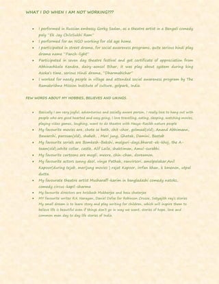 WHAT I DO WHEN I AM NOT WORKING???
 I performed in Russian embassy Gorky Sadan, as a theatre artist in a Bengali comedy
paly “Ek Jay ChiloSukhi Ram”
 I performed for an NGO working for old age home.
 I participated in street drama, for social awareness programs, quite serious hindi play
drama name “Panch-light”
 Participated in seven day theatre festival and got certificate of appreciation from
Abhinavhkala Kendra, dairy-aonsol Bihar, it was play about system during king
Asoka’s time, serious Hindi drama, “Dharmabichar”
 I worked for needy people in village and attended social awareness program by The
Ramakrishna Mission Institute of culture, golpark, India.
FEW WORDS ABOUT MY HOBBIES, BELIEVES AND LIKINGS.
 Basically I am very joyful, adventurous and socially aware person, I really love to hang out with
people who are good hearted and easy going, I love travelling, eating, sleeping, watching movies,
playing video games, laughing, want to do theatre with Hasya-Rasikh nature people
 My favourite movies are, chote se bath, chit-chor, golmaal(old), Anand Abhimann,
Bawarchi, parosan(old), shaheb, , Meri jung, Ghatak, Damini, Beetab
 My favourite serials are Bomkesh-Bakshi, malguri-days,bharat-ek-khoj, the A-
team(old),white collar, castle, Alif Laila, shaktiman, Amul-surabhi.
 My favourite cartoons are mogli, meera, chin-chan, doreamon.
 My favourite actors sunny deol, vinya Pathak, ranvirsori, amolpalakar,Anil
Kapoor(during tejab, merijung movies ) rajat Kapoor, irrfan khan, k kmenon, utpal
dutta.
 My favourate theatre artist Musharaff-karim in bangladashi comedy natoks,
comedy circus-kapil-sharma
 My favourite directors are hrisikesh Mukherjee and basu chaterjee
 MY favourite writer R.K Narayan, Daniel Defoe for Robinson Crusoe, Satyajith ray’s stories
My small dream is to learn story and play writing for children, which will inspire them to
believe life is beautiful even if things don’t go in way we want, stories of hope, love and
common man day to day life stories of India.
 