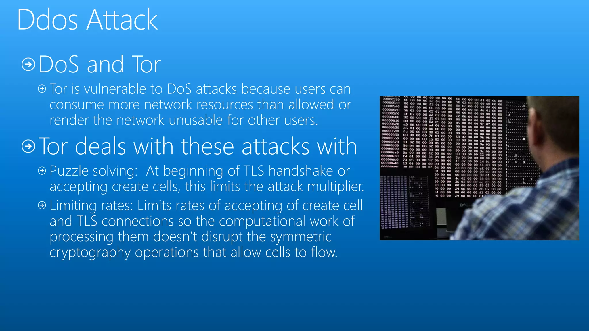 Tor is vulnerable to DoS attacks because users can
consume more network resources than allowed or
render the network unusable for other users.
Tor deals with these attacks with
Puzzle solving: At beginning of TLS handshake or
accepting create cells, this limits the attack multiplier.
Limiting rates: Limits rates of accepting of create cell
and TLS connections so the computational work of
processing them doesn’t disrupt the symmetric
cryptography operations that allow cells to flow.
 