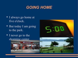 GOING HOME I always go home at five o'clock. But today I am going to the park. I never go to the shopping center.  