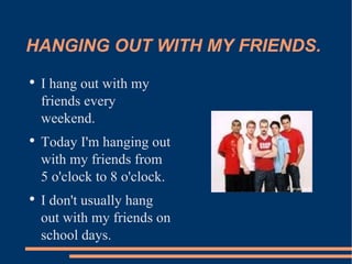 HANGING OUT WITH MY FRIENDS. I hang out with my friends every weekend. Today I'm hanging out with my friends from 5 o'clock to 8 o'clock. I don't usually hang out with my friends on school days.  