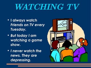 WATCHING TV I always watch  Friends on TV every Tuesday.  But today I am watching a game show. I never watch the news. They are depressing. 