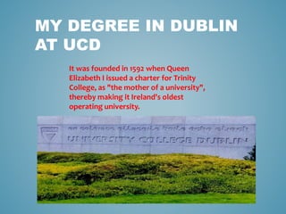 MY DEGREE IN DUBLIN
AT UCD
It was founded in 1592 when Queen
Elizabeth I issued a charter for Trinity
College, as "the mother of a university",
thereby making it Ireland's oldest
operating university.
 