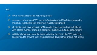 But…
> VPNs may be blocked by network provider
> necessary network and VPN server infrastructure is diﬃcult to setup and to
maintain, especially if lots of devices must be integrated
> all clients must have access to VPN in order to access the devices (diﬃcult
with a large number of users in consumer markets, e.g. home automation)
> additional measures must be taken to isolate devices in the VPN from one
another and to prevent users from accessing devices they should not access
 