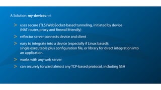 A Solution: my-devices.net
> uses secure (TLS) WebSocket-based tunneling, initiated by device 
(NAT router, proxy and ﬁrewall friendly)
> reﬂector server connects device and client
> easy to integrate into a device (especially if Linux based): 
single executable plus conﬁguration ﬁle, or library for direct integration into
an application
> works with any web server
> can securely forward almost any TCP-based protocol, including SSH
 
