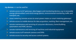 my-devices.net can be used for:
> remote access to IoT gateways, data loggers and monitoring devices, e.g. in renewable
energy (photovoltaics and wind energy plants), environmental monitoring, traﬃc and
transport, etc.
> smart metering (remote access to smart power meters or smart metering gateways)
> remote access to mobile devices for data acquisition, tracking, ﬂeet management, etc.
> remote maintenance and servicing of consumer electronics, home/building
automation and HVAC devices
> remote maintenance and servicing of machines and industrial equipment
> remote access to IP network cameras and DVRs
> remote access to security and access control systems
 