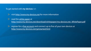 To get started with my-devices.net:
> visit http://www.my-devices.net for more information
> read the white paper at  
http://www.my-devices.net/download/whitepaper/my-devices.net_WhitePaper.pdf
> register for a free account and connect up to ﬁve of your own devices at 
http://www.my-devices.net/getstarted.html
 