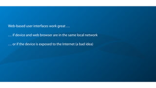 Web-based user interfaces work great …
!
… if device and web browser are in the same local network
!
… or if the device is exposed to the Internet (a bad idea)
 