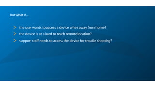 But what if…
> the user wants to access a device when away from home?
> the device is at a hard to reach remote location?
> support staﬀ needs to access the device for trouble shooting?
 