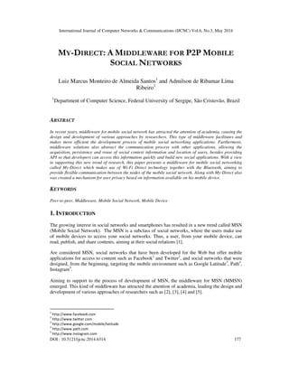International Journal of Computer Networks & Communications (IJCNC) Vol.6, No.3, May 2014
DOI : 10.5121/ijcnc.2014.6314 177
MY-DIRECT: A MIDDLEWARE FOR P2P MOBILE
SOCIAL NETWORKS
Luiz Marcus Monteiro de Almeida Santos1
and Admilson de Ribamar Lima
Ribeiro1
1
Department of Computer Science, Federal University of Sergipe, São Cristovão, Brazil
ABSTRACT
In recent years, middleware for mobile social network has attracted the attention of academia, causing the
design and development of various approaches by researchers. This type of middleware facilitates and
makes more efficient the development process of mobile social networking applications. Furthermore,
middleware solutions also abstract the communication process with other applications, allowing the
acquisition, persistence and reuse of social context information and location of users, besides providing
API so that developers can access this information quickly and build new social applications. With a view
to supporting this new trend of research, this paper presents a middleware for mobile social networking
called My-Direct which makes use of Wi-Fi Direct technology together with the Bluetooth, aiming to
provide flexible communication between the nodes of the mobile social network. Along with My-Direct also
was created a mechanism for user privacy based on information available on his mobile device.
KEYWORDS
Peer-to-peer, Middleware, Mobile Social Network, Mobile Device
1. INTRODUCTION
The growing interest in social networks and smartphones has resulted in a new trend called MSN
(Mobile Social Network). The MSN is a subclass of social networks, where the users make use
of mobile devices to access your social networks. Thus, a user, from your mobile device, can
read, publish, and share contents, aiming at their social relations [1].
Are considered MSN, social networks that have been developed for the Web but offer mobile
applications for access to content such as Facebook1
and Twitter2
, and social networks that were
designed, from the beginning, targeting the mobile environment such as Google Latitude3
, Path4
,
Instagram5
.
Aiming to support to the process of development of MSN, the middleware for MSN (MMSN)
emerged. This kind of middleware has attracted the attention of academia, leading the design and
development of various approaches of researchers such as [2], [3], [4] and [5].
1
http://www.facebook.com
2
http://www.twitter.com
3
http://www.google.com/mobile/latitude
4
http://www.path.com
5
http://www.instagram.com
 