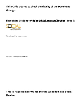 This PDF is created to check the display of the Document
through


Slide share account for SocialMashup Product




Above image is for Social marc om




This space is intentionally left blank




This is Page Number 02 for the file uploaded into Social
Mashup
 