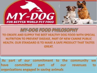 MY-DOG FOOD PHILOSOPHY  TO CREATE AND SUPPLY THE BEST HEALTHY DOG FOOD WITH SPECIAL NUTRITION TO PREVENT DISEASE, PART OF NEW CANINE PUBLIC HEALTH. OUR STANDARD IS TO MAKE A SAFE PRODUCT THAT TASTES GREAT.  As part of our commitment to the community we have committed part of our revenues to organizations engaged in saving animals 