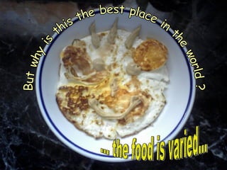 ... the food is varied... But why is this the best place in the world ? 