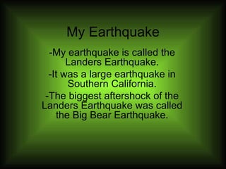 My Earthquake -My earthquake is called the Landers Earthquake. -It was a large earthquake in Southern California. -The biggest aftershock of the Landers Earthquake was called the Big Bear Earthquake. 