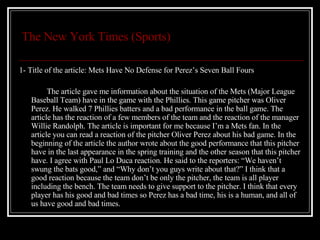 The New York Times (Sports) 1- Title of the article: Mets Have No Defense for Perez’s Seven Ball Fours The article gave me information about the situation of the Mets (Major League Baseball Team) have in the game with the Phillies. This game pitcher was Oliver Perez. He walked 7 Phillies batters and a bad performance in the ball game. The article has the reaction of a few members of the team and the reaction of the manager Willie Randolph. The article is important for me because I’m a Mets fan. In the article you can read a reaction of the pitcher Oliver Perez about his bad game. In the beginning of the article the author wrote about the good performance that this pitcher have in the last appearance in the spring training and the other season that this pitcher have. I agree with Paul Lo Duca reaction. He said to the reporters: “We haven’t swung the bats good,” and “Why don’t you guys write about that?” I think that a good reaction because the team don’t be only the pitcher, the team is all player including the bench. The team needs to give support to the pitcher. I think that every player has his good and bad times so Perez has a bad time, his is a human, and all of us have good and bad times. 