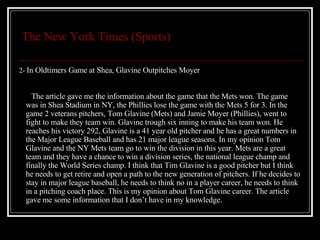 The New York Times (Sports) 2-  In Oldtimers Game at Shea, Glavine Outpitches Moyer The article gave me the information about the game that the Mets won. The game was in Shea Stadium in NY, the Phillies lose the game with the Mets 5 for 3. In the game 2 veterans pitchers, Tom Glavine (Mets) and Jamie Moyer (Phillies), went to fight to make they team win. Glavine trough six inning to make his team won. He reaches his victory 292, Glavine is a 41 year old pitcher and he has a great numbers in the Major League Baseball and has 21 major league seasons. In my opinion Tom Glavine and the NY Mets team go to win the division in this year. Mets are a great team and they have a chance to win a division series, the national league champ and finally the World Series champ. I think that Tim Glavine is a good pitcher but I think he needs to get retire and open a path to the new generation of pitchers. If he decides to stay in major league baseball, he needs to think no in a player career, he needs to think in a pitching coach place. This is my opinion about Tom Glavine career. The article gave me some information that I don’t have in my knowledge. 