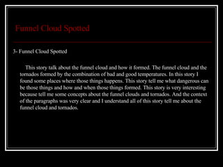 Funnel Cloud Spotted 3- Funnel Cloud Spotted This story talk about the funnel cloud and how it formed. The funnel cloud and the tornados formed by the combination of bad and good temperatures. In this story I found some places where those things happens. This story tell me what dangerous can be those things and how and when those things formed. This story is very interesting because tell me some concepts about the funnel clouds and tornados. And the context of the paragraphs was very clear and I understand all of this story tell me about the funnel cloud and tornados.  