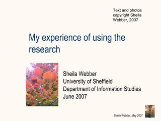 My experience of using the research Sheila Webber University of Sheffield  Department of Information Studies June 2007 Text and photos copyright Sheila Webber, 2007 
