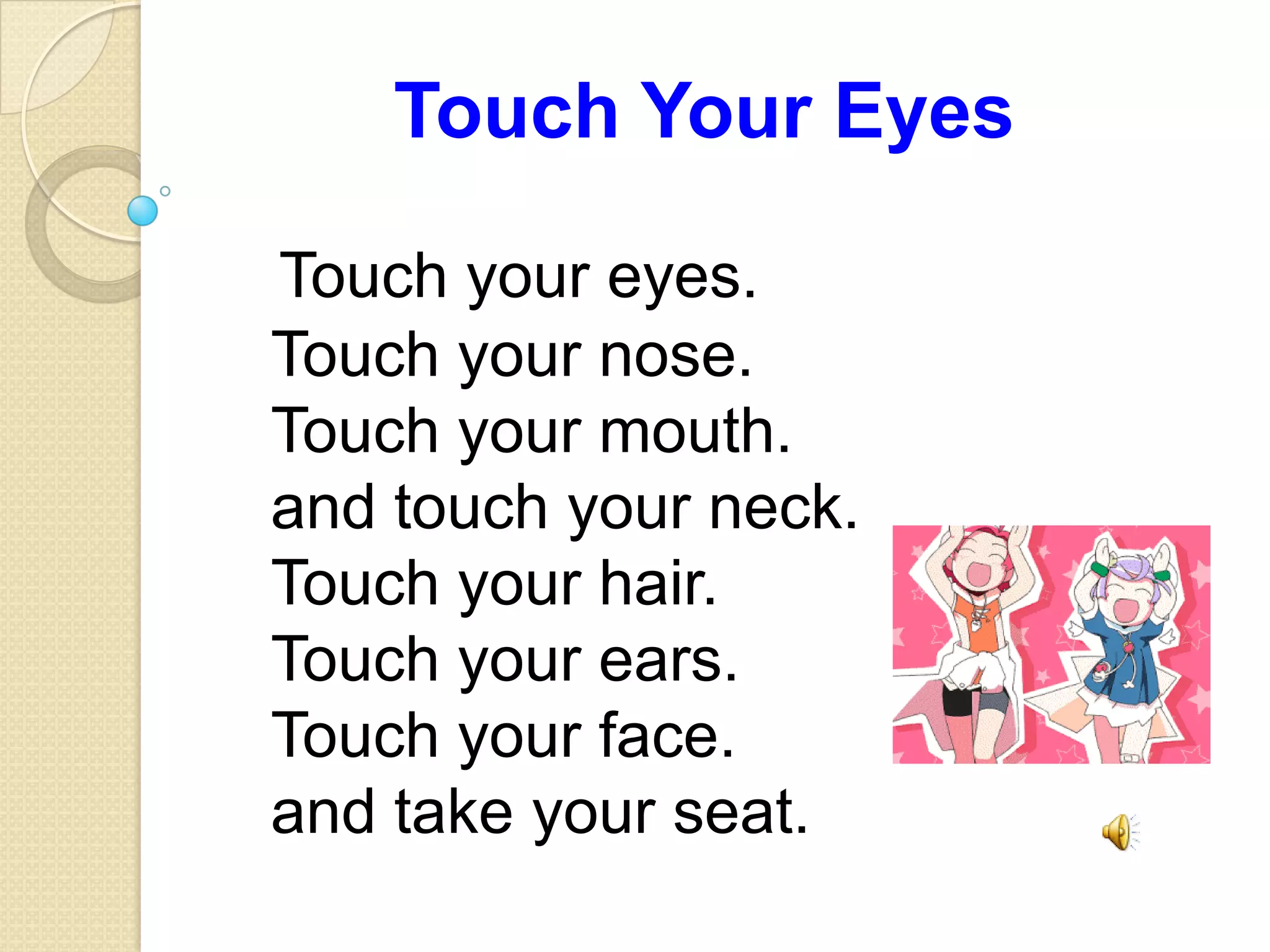 Touch Your Eyes
Touch your eyes.
Touch your nose.
Touch your mouth.
and touch your neck.
Touch your hair.
Touch your ears.
Touch your face.
and take your seat.