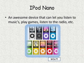 IPod NanoAn awesome device that can let you listen to music's, play games, listen to the radio, etc.WOoT!!