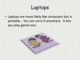LaptopsLaptops are more likely like computers but is portable… You can carry it anywhere.  It lets you play games too.