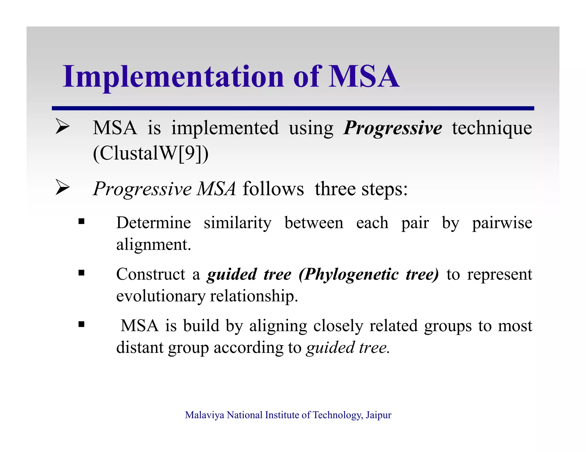 Implementation of MSA
MSA is implemented using Progressive technique
(ClustalW[9])
Progressive MSA follows three steps:
Determine similarity between each pair by pairwise
Malaviya National Institute of Technology, Jaipur
Determine similarity between each pair by pairwise
alignment.
Construct a guided tree (Phylogenetic tree) to represent
evolutionary relationship.
MSA is build by aligning closely related groups to most
distant group according to guided tree.
 