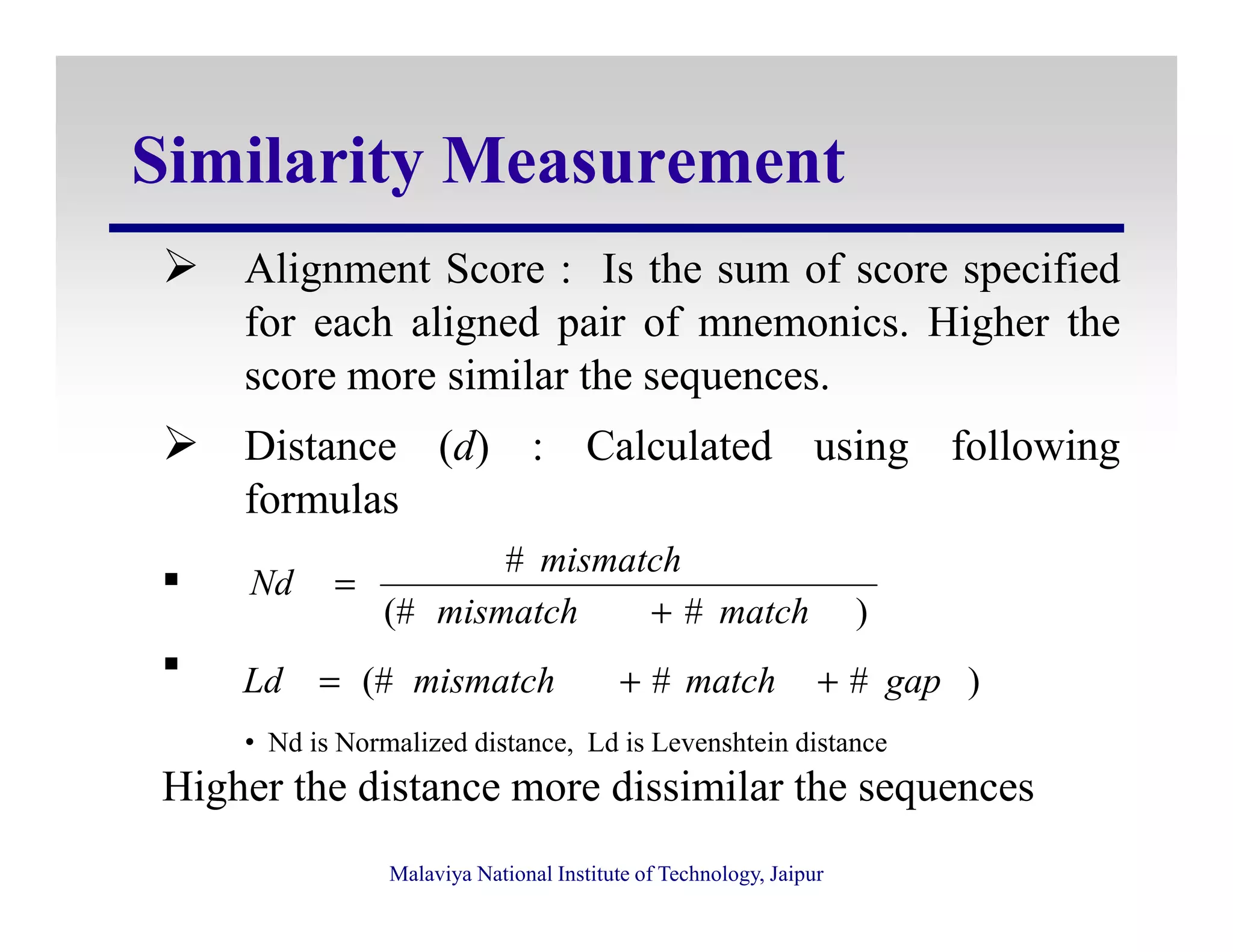 Similarity Measurement
Alignment Score : Is the sum of score specified
for each aligned pair of mnemonics. Higher the
score more similar the sequences.
Distance (d) : Calculated using following
formulas
Malaviya National Institute of Technology, Jaipur
formulas
Higher the distance more dissimilar the sequences
)#(#
#
matchmismatch
mismatch
Nd
+
=
)##(# gapmatchmismatchLd ++=
• Nd is Normalized distance, Ld is Levenshtein distance
 