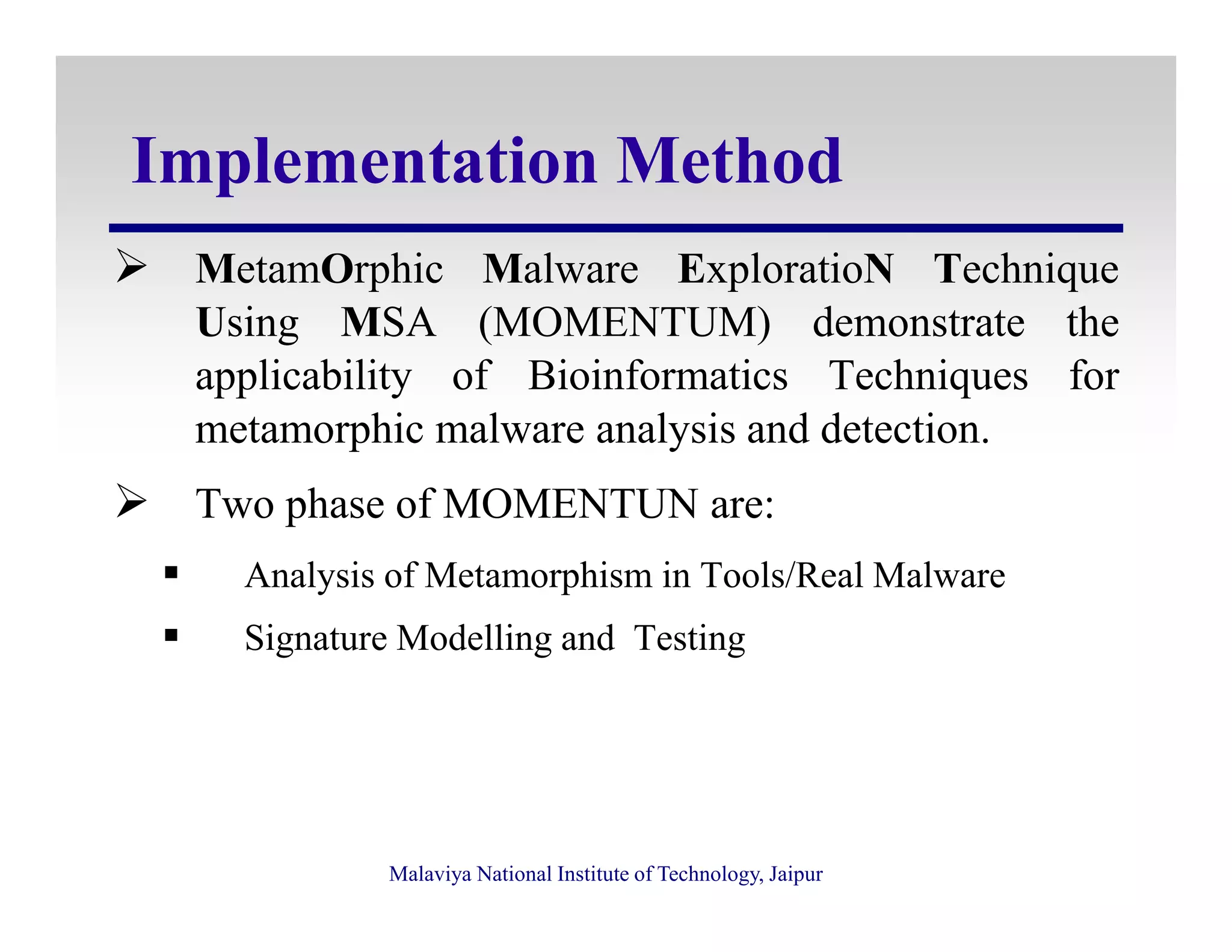 Implementation Method
MetamOrphic Malware ExploratioN Technique
Using MSA (MOMENTUM) demonstrate the
applicability of Bioinformatics Techniques for
metamorphic malware analysis and detection.
Malaviya National Institute of Technology, Jaipur
Two phase of MOMENTUN are:
Analysis of Metamorphism in Tools/Real Malware
Signature Modelling and Testing
 