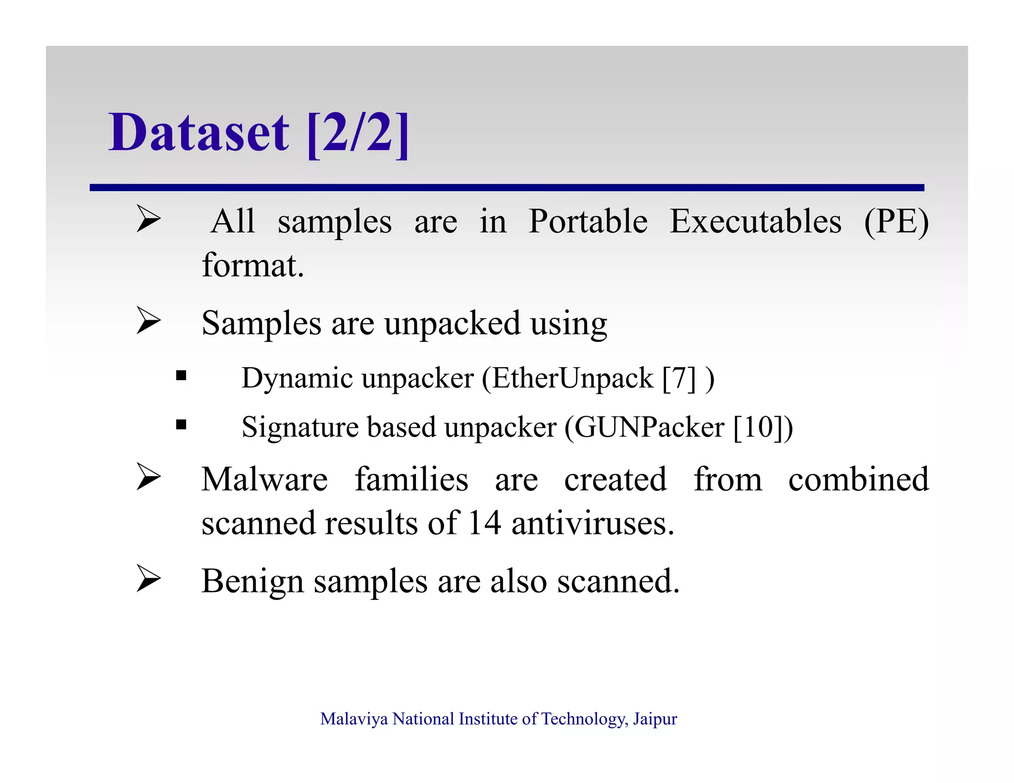 Dataset [2/2]
All samples are in Portable Executables (PE)
format.
Samples are unpacked using
Dynamic unpacker (EtherUnpack [7] )
Malaviya National Institute of Technology, Jaipur
Dynamic unpacker (EtherUnpack [7] )
Signature based unpacker (GUNPacker [10])
Malware families are created from combined
scanned results of 14 antiviruses.
Benign samples are also scanned.
 
