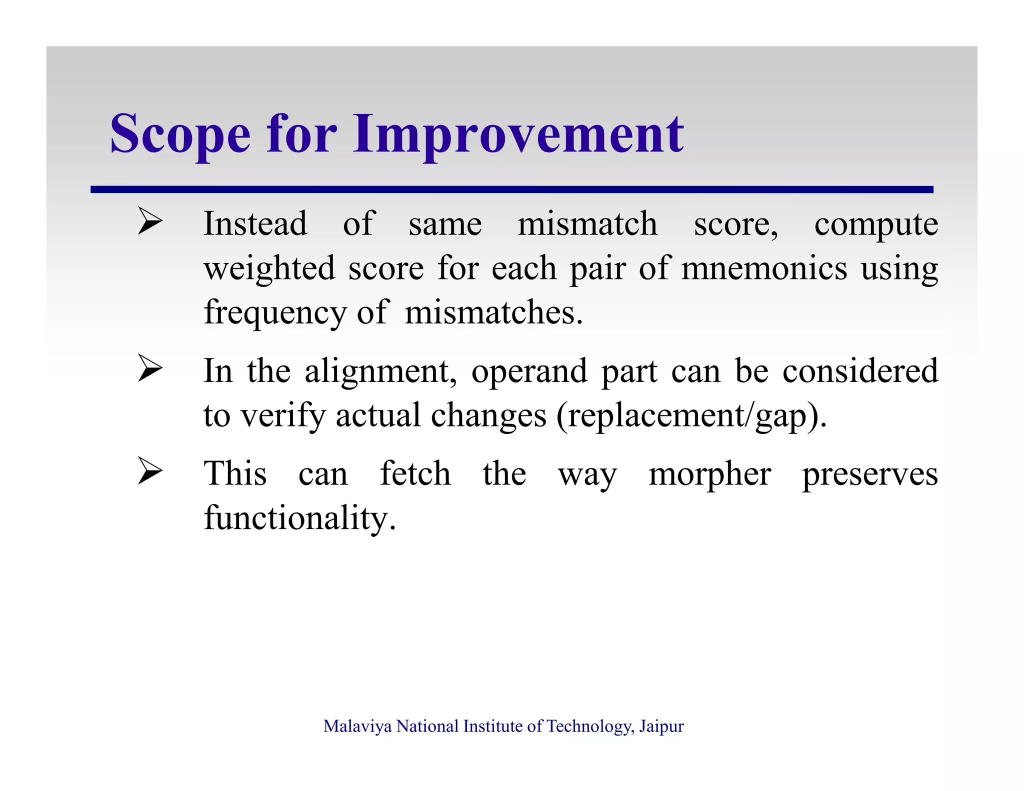 Scope for Improvement
Instead of same mismatch score, compute
weighted score for each pair of mnemonics using
frequency of mismatches.
In the alignment, operand part can be considered
to verify actual changes (replacement/gap).
Malaviya National Institute of Technology, Jaipur
to verify actual changes (replacement/gap).
This can fetch the way morpher preserves
functionality.
 